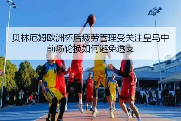 贝林厄姆欧洲杯后疲劳管理受关注皇马中前场轮换如何避免透支